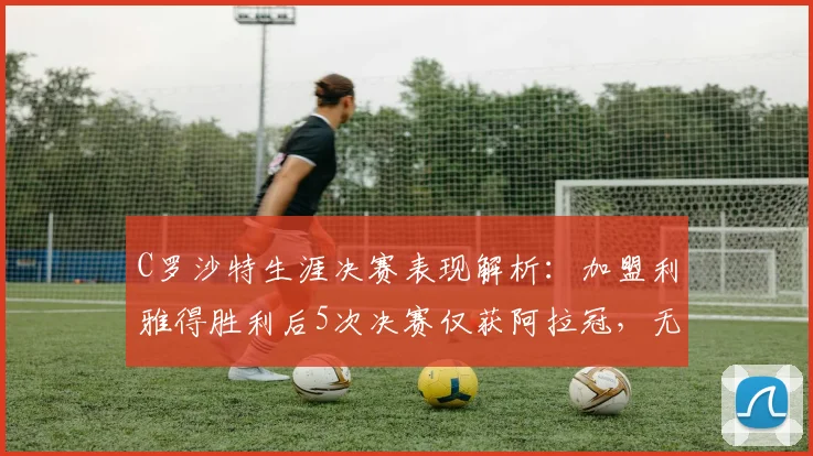 C罗沙特生涯决赛表现解析:加盟利雅得胜利后5次决赛仅获阿拉冠,无缘亚冠二级捧杯