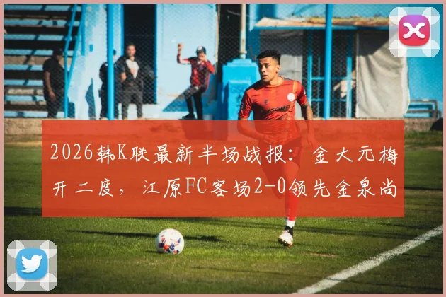 2026韩K联最新半场战报：金大元梅开二度，江原FC客场2-0领先金泉尚武，附比赛关键数据分析