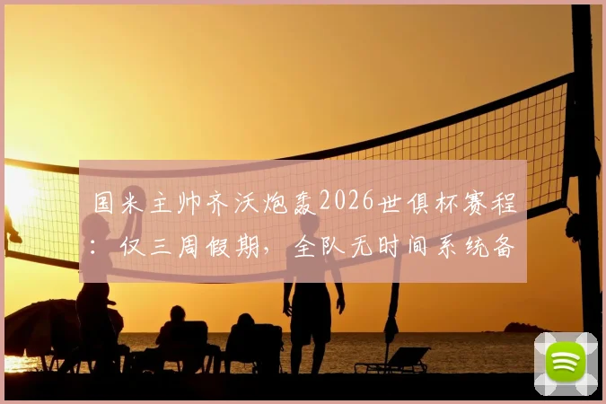 国米主帅齐沃炮轰2026世俱杯赛程:仅三周假期,全队无时间系统备战,直言影响巨大
