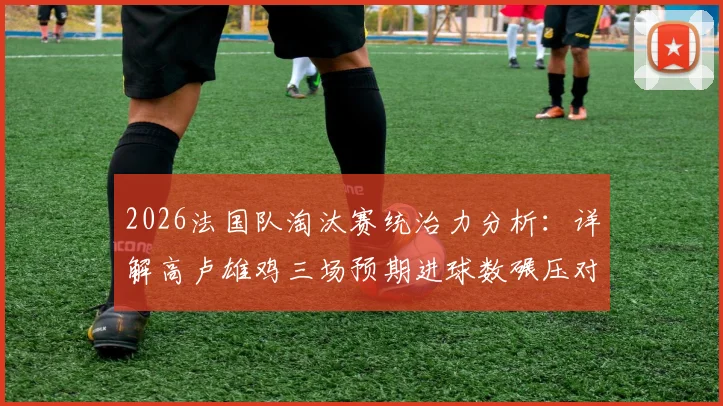 2026法国队淘汰赛统治力分析：详解高卢雄鸡三场预期进球数碾压对手的深层战术与状态