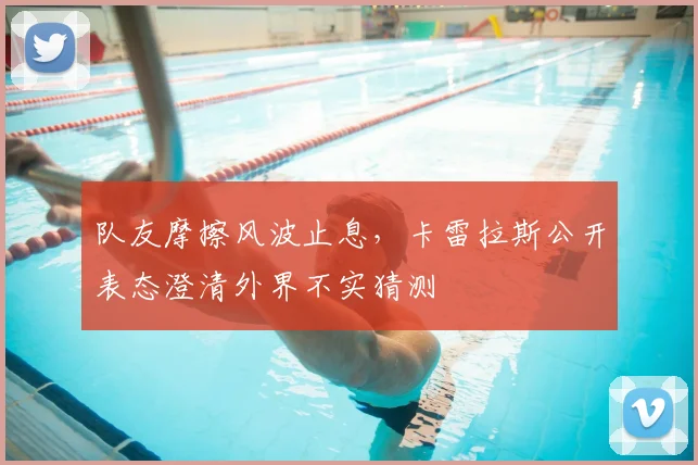 队友摩擦风波止息，卡雷拉斯公开表态澄清外界不实猜测