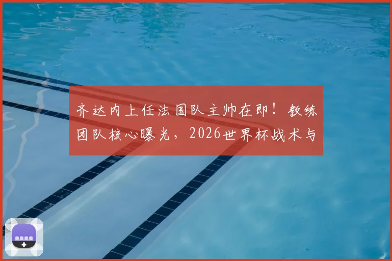 齐达内上任法国队主帅在即！教练团队核心曝光，2026世界杯战术与阵容面临巨变