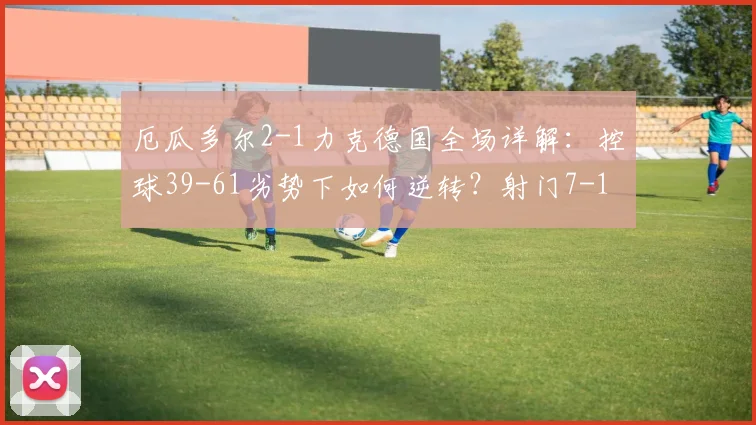 厄瓜多尔2-1力克德国全场详解：控球39-61劣势下如何逆转？射门7-11效率制胜关键