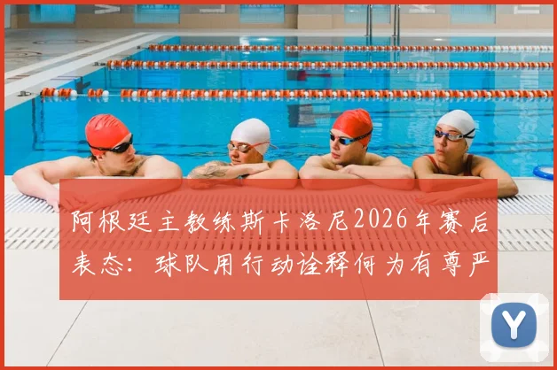 阿根廷主教练斯卡洛尼2026年赛后表态：球队用行动诠释何为有尊严的输球，体面面对失败的意义何在