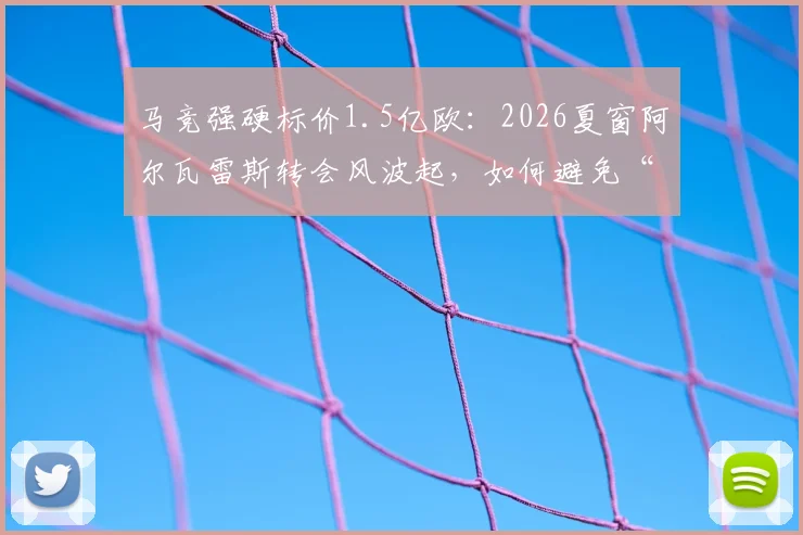 马竞强硬标价1.5亿欧：2026夏窗阿尔瓦雷斯转会风波起，如何避免“小蜘蛛”交易演变为闹剧？