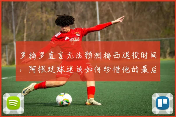 罗梅罗直言无法预测梅西退役时间,阿根廷球迷该如何珍惜他的最后时光?2026世界杯成关键