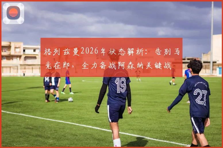 格列兹曼2026年状态解析：告别马竞在即，全力备战阿森纳关键战