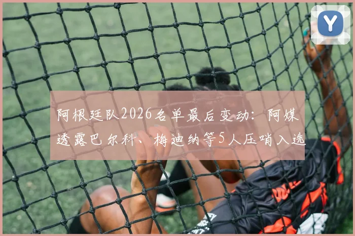 阿根廷队2026名单最后变动：阿媒透露巴尔科、梅迪纳等5人压哨入选内幕