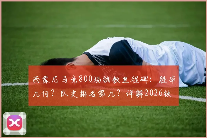 西蒙尼马竞800场执教里程碑：胜率几何？队史排名第几？详解2026铁血王朝的冠军之路