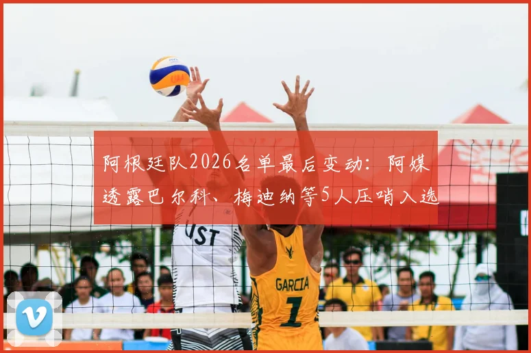 阿根廷队2026名单最后变动：阿媒透露巴尔科、梅迪纳等5人压哨入选内幕