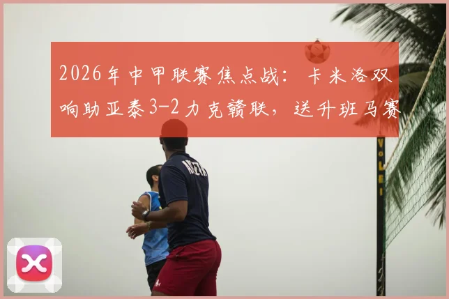 2026年中甲联赛焦点战：卡米洛双响助亚泰3-2力克赣联，送升班马赛季首败