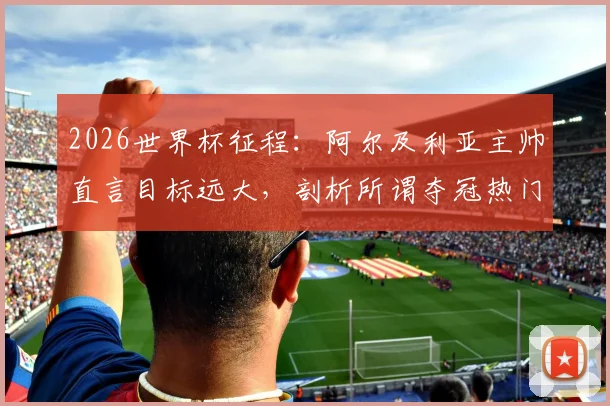 2026世界杯征程:阿尔及利亚主帅直言目标远大,剖析所谓夺冠热门并无稳胜局